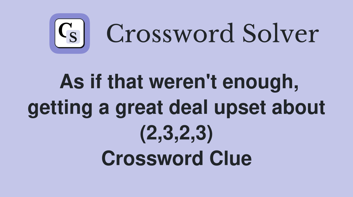As if that weren't enough, getting a great deal upset about (2,3,2,3) Crossword Clue