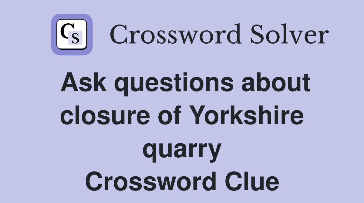 Ask questions about closure of Yorkshire quarry Crossword Clue
