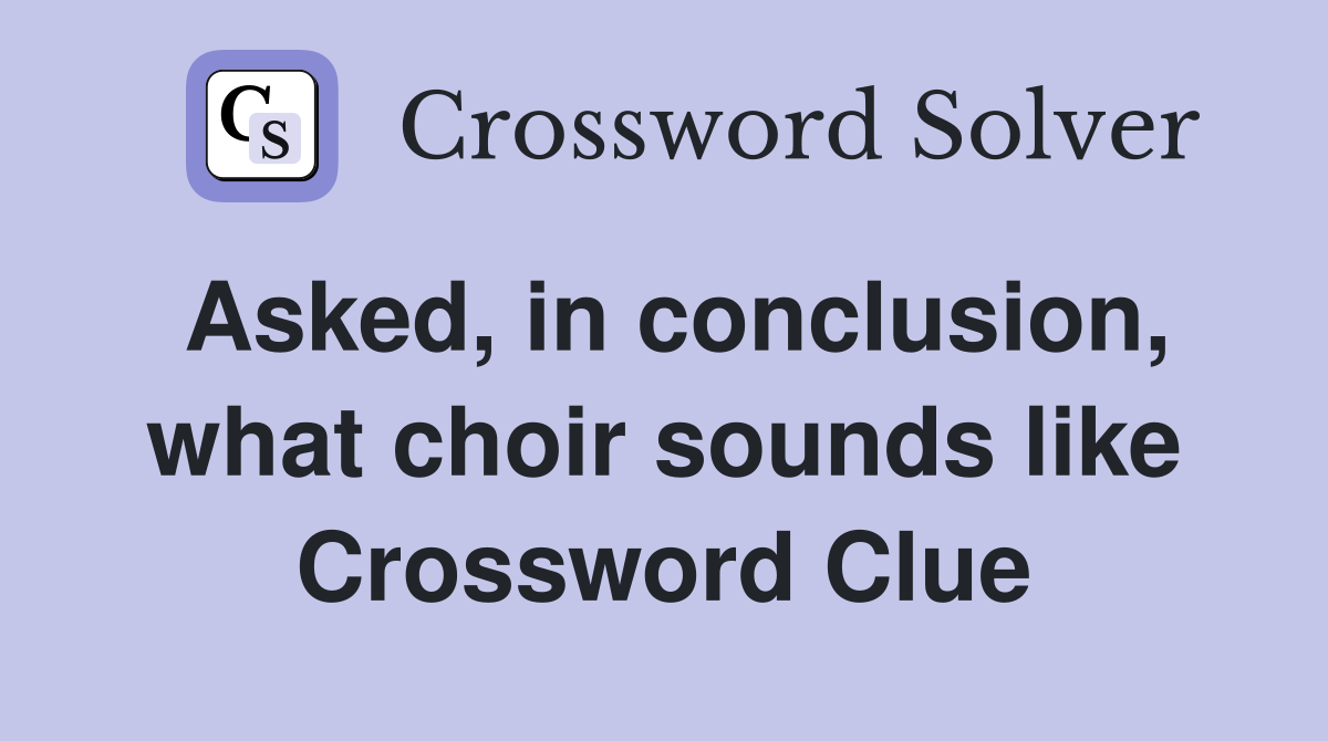 Asked, in conclusion, what choir sounds like Crossword Clue