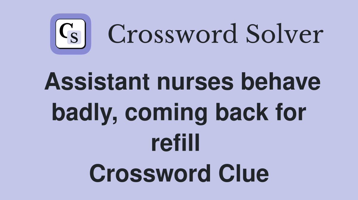 Assistant nurses behave badly, coming back for refill  Crossword Clue