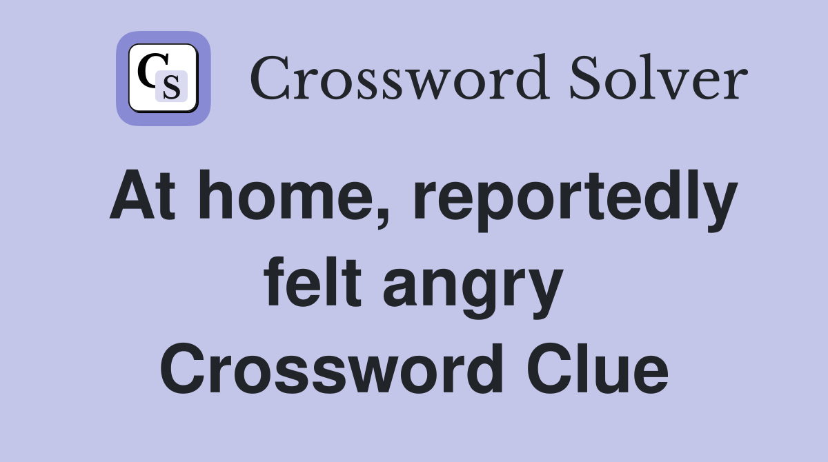 At home, reportedly felt angry Crossword Clue