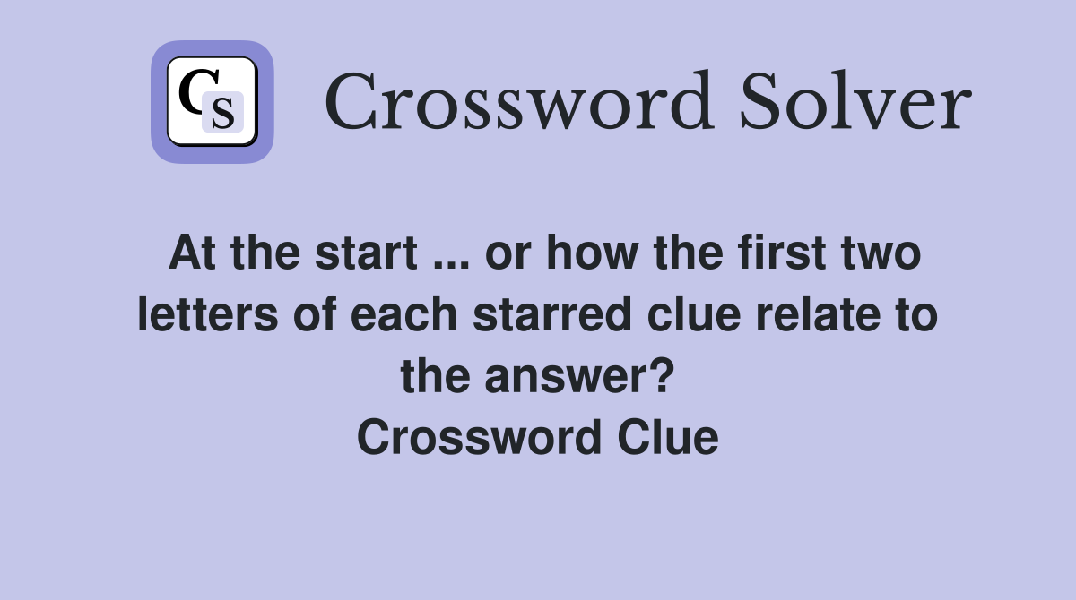 At the start ... or how the first two letters of each starred clue relate to the answer? Crossword Clue