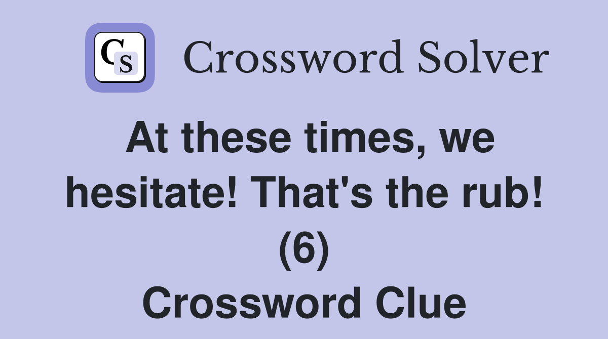 At these times, we hesitate! That's the rub! (6) Crossword Clue