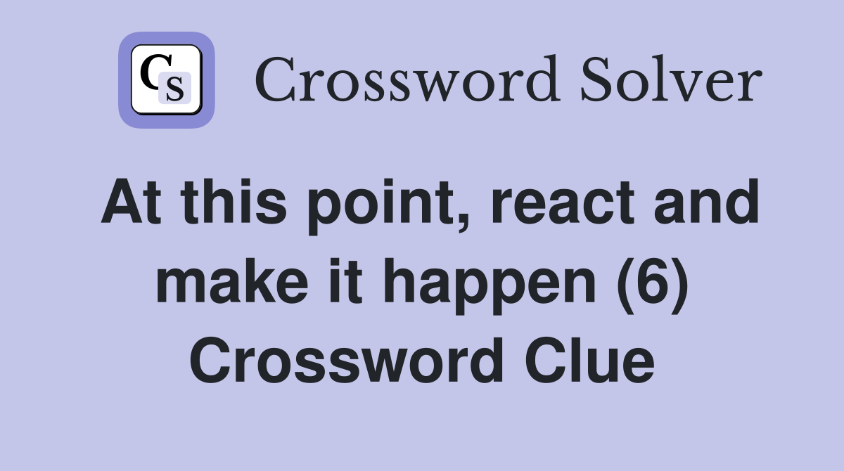 At this point, react and make it happen (6) Crossword Clue