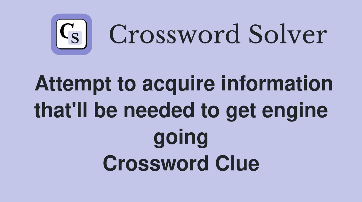 Attempt to acquire information that'll be needed to get engine going Crossword Clue