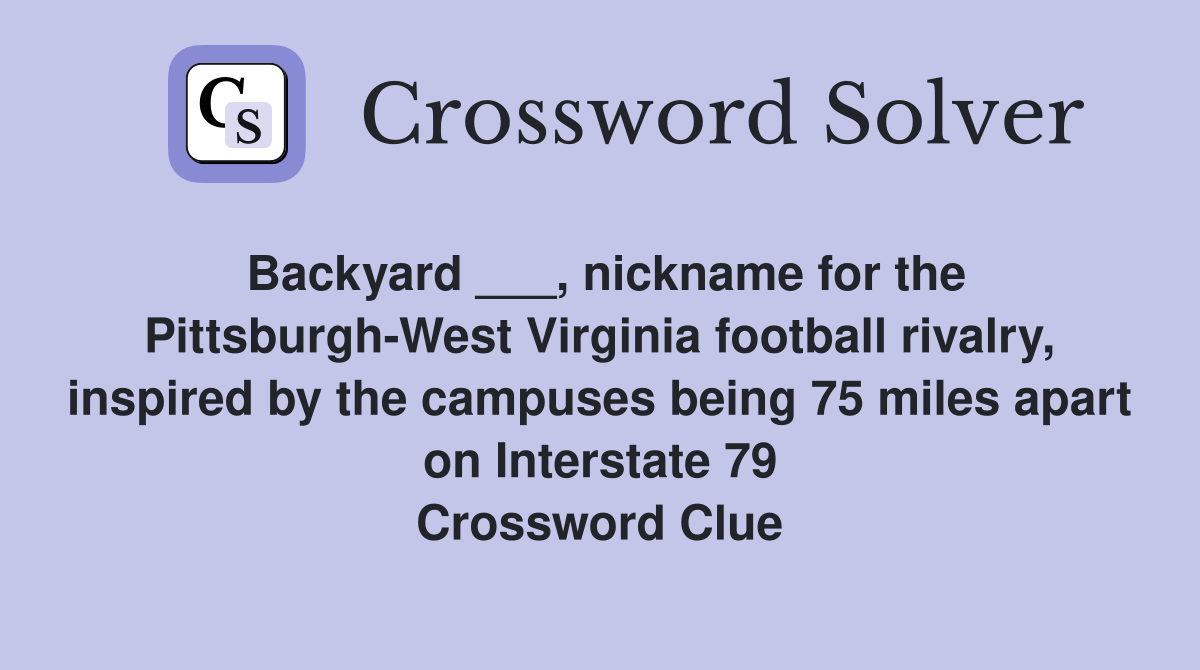 Backyard ___, nickname for the Pittsburgh-West Virginia football rivalry, inspired by the campuses being 75 miles apart on Interstate 79 Crossword Clue