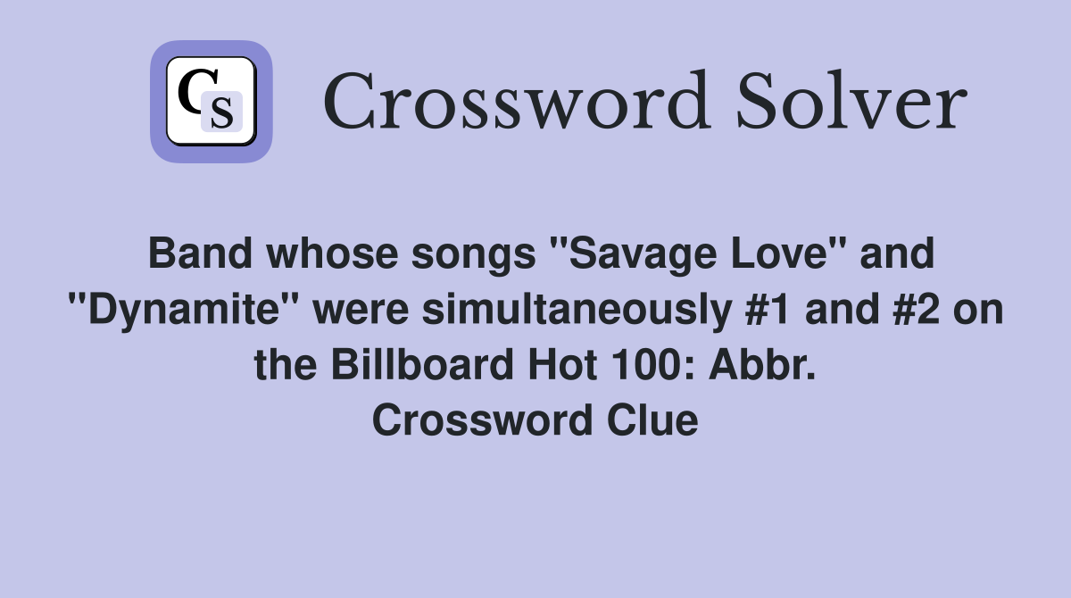 Band whose songs "Savage Love" and "Dynamite" were simultaneously #1 and #2 on the Billboard Hot 100: Abbr. Crossword Clue