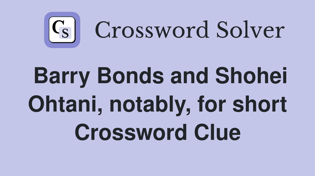 Barry Bonds and Shohei Ohtani, notably, for short Crossword Clue