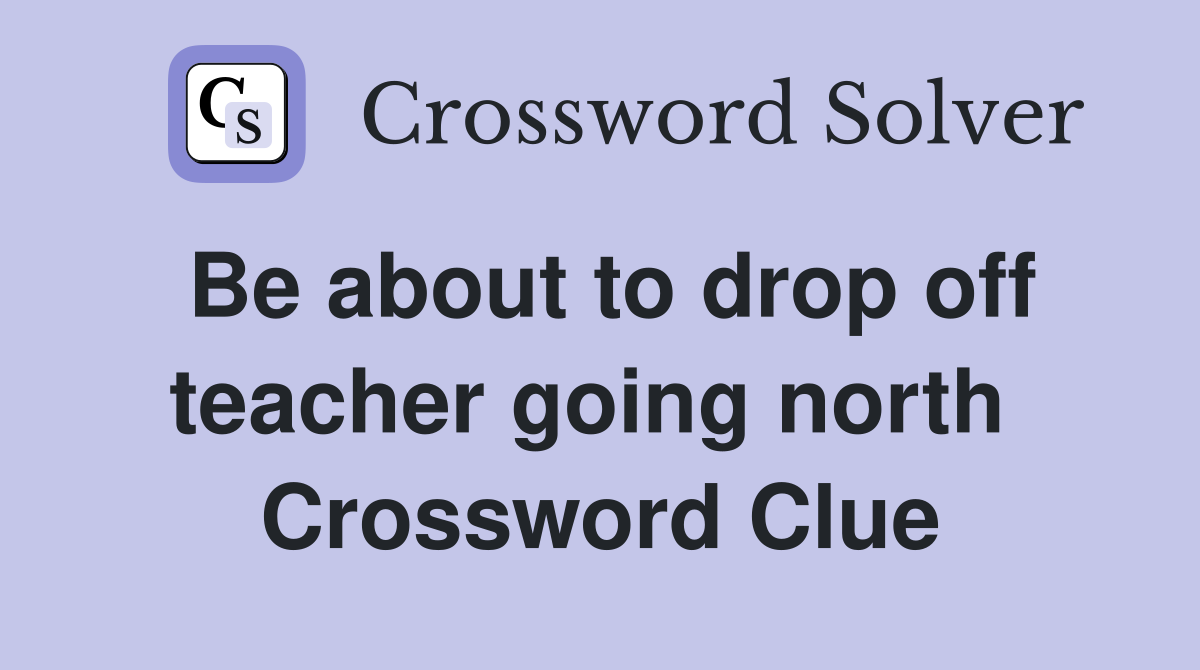 Be about to drop off teacher going north  Crossword Clue