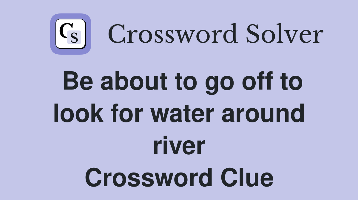 Be about to go off to look for water around river Crossword Clue