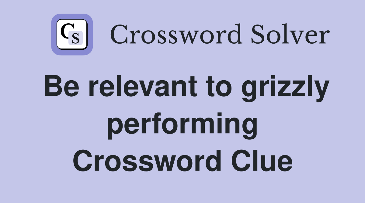 Be relevant to grizzly performing Crossword Clue