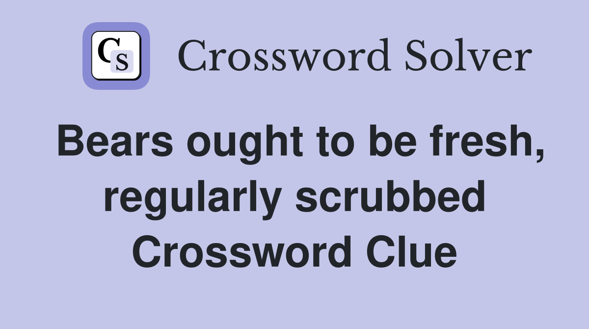 Bears ought to be fresh, regularly scrubbed Crossword Clue