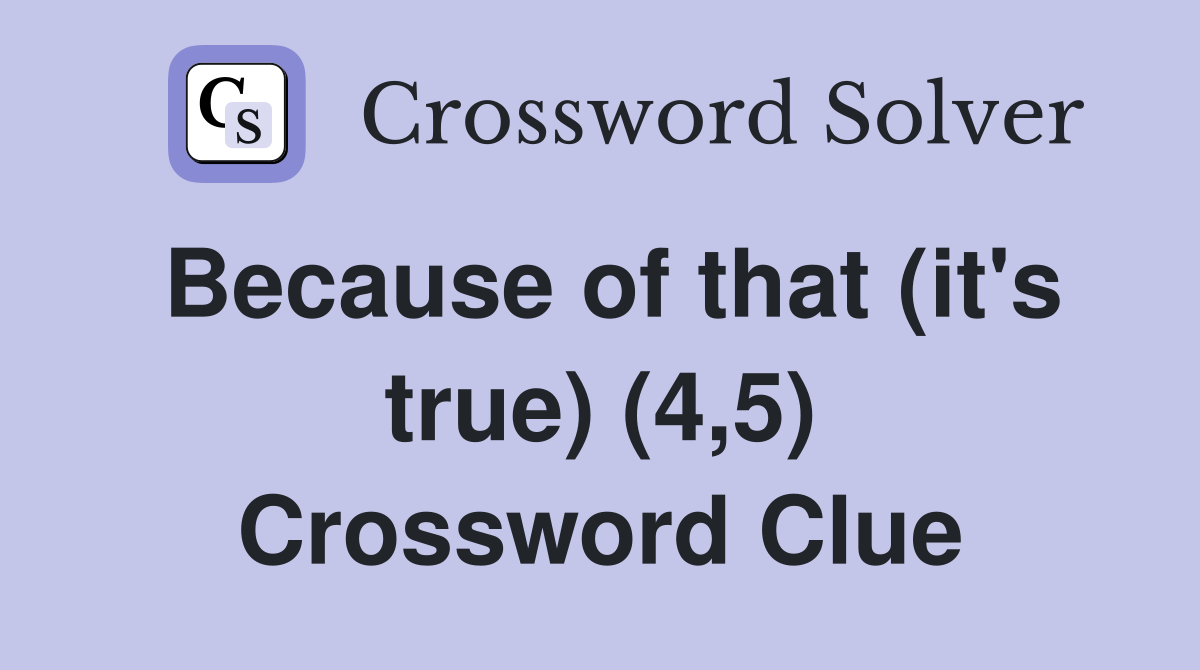 Because of that (it's true) (4,5) Crossword Clue