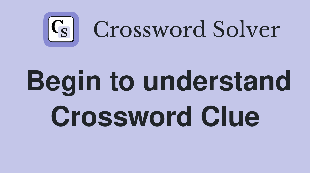 Begin to understand Crossword Clue