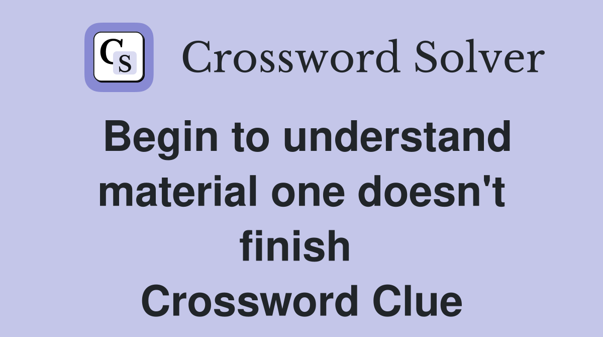 Begin to understand material one doesn't finish  Crossword Clue