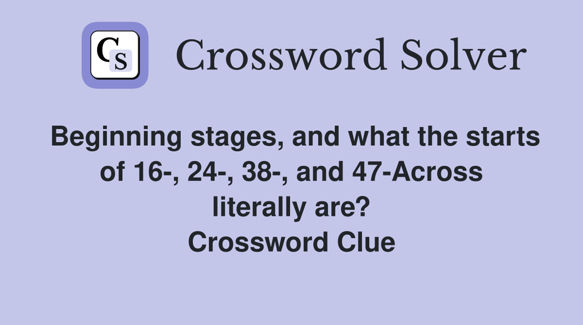 Beginning stages, and what the starts of 16-, 24-, 38-, and 47-Across literally are? Crossword Clue
