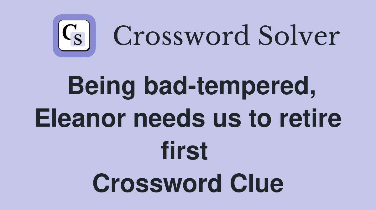 Being bad-tempered, Eleanor needs us to retire first  Crossword Clue