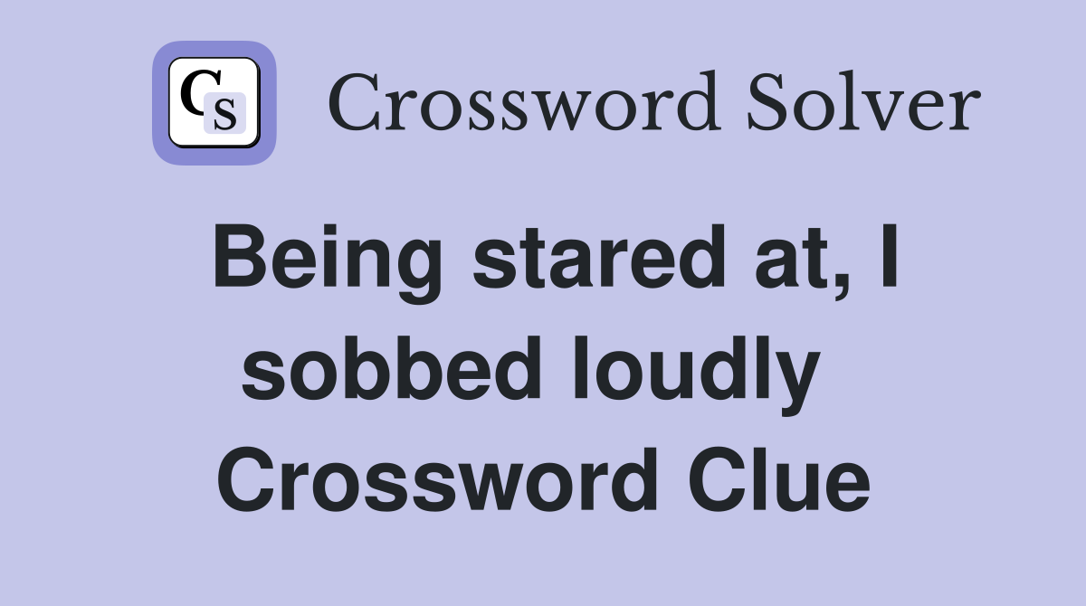 Being stared at, I sobbed loudly  Crossword Clue