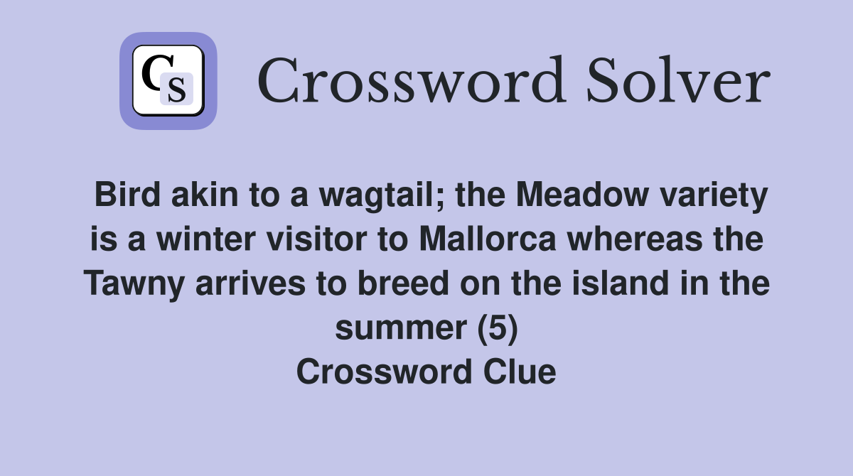 Bird akin to a wagtail; the Meadow variety is a winter visitor to Mallorca whereas the Tawny arrives to breed on the island in the summer (5) Crossword Clue