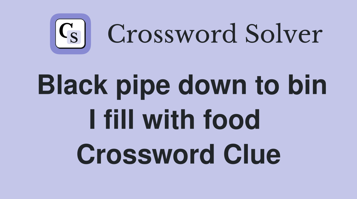 Black pipe down to bin I fill with food  Crossword Clue