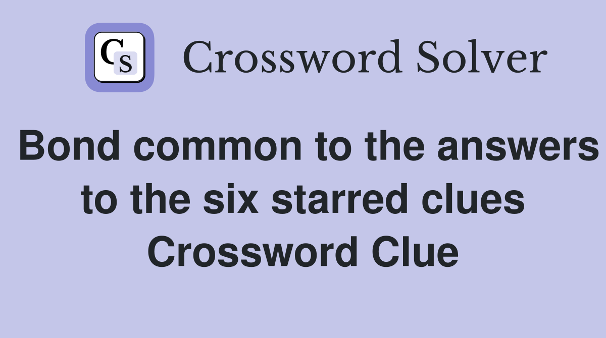 Bond common to the answers to the six starred clues Crossword Clue