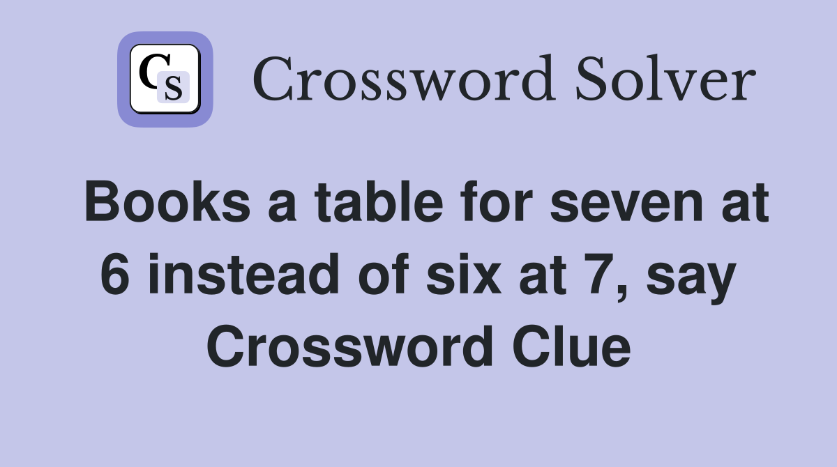 Books a table for seven at 6 instead of six at 7, say Crossword Clue