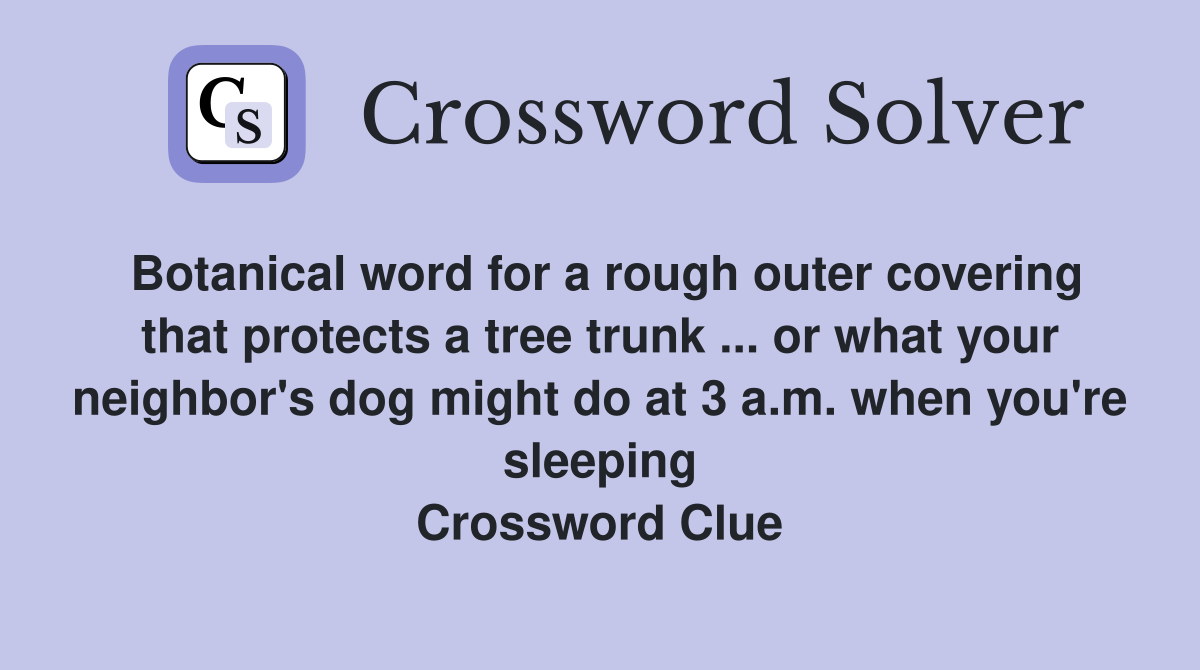 Botanical word for a rough outer covering that protects a tree trunk ... or what your neighbor's dog might do at 3 a.m. when you're sleeping Crossword Clue