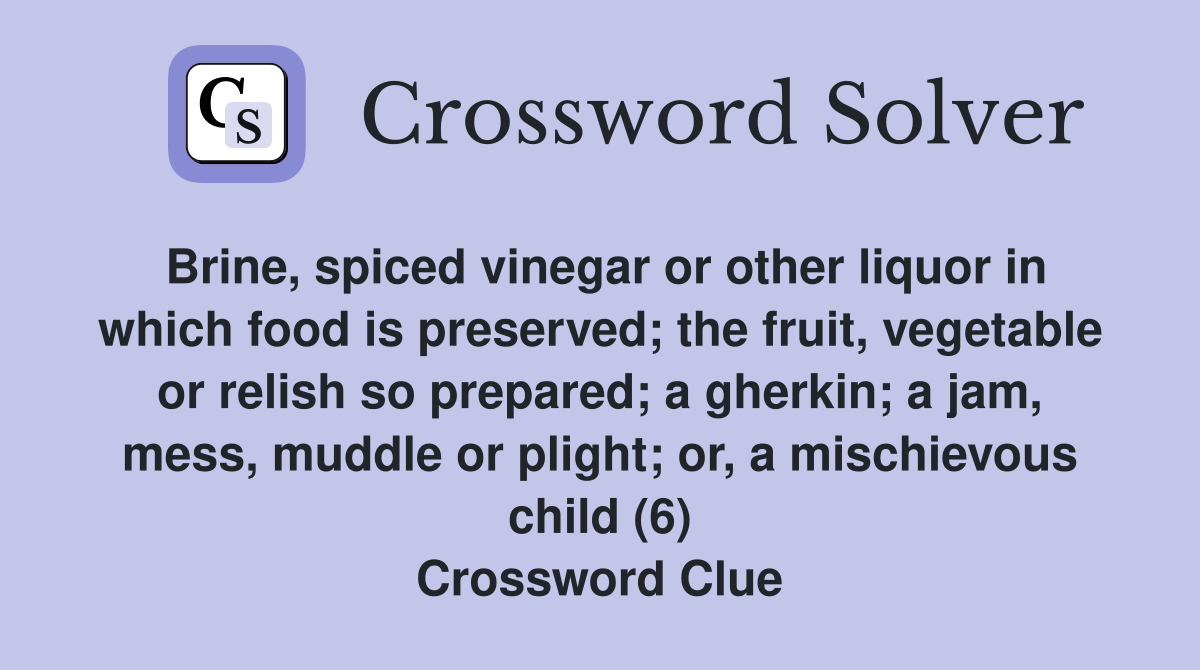Brine, spiced vinegar or other liquor in which food is preserved; the fruit, vegetable or relish so prepared; a gherkin; a jam, mess, muddle or plight; or, a mischievous child (6) Crossword Clue