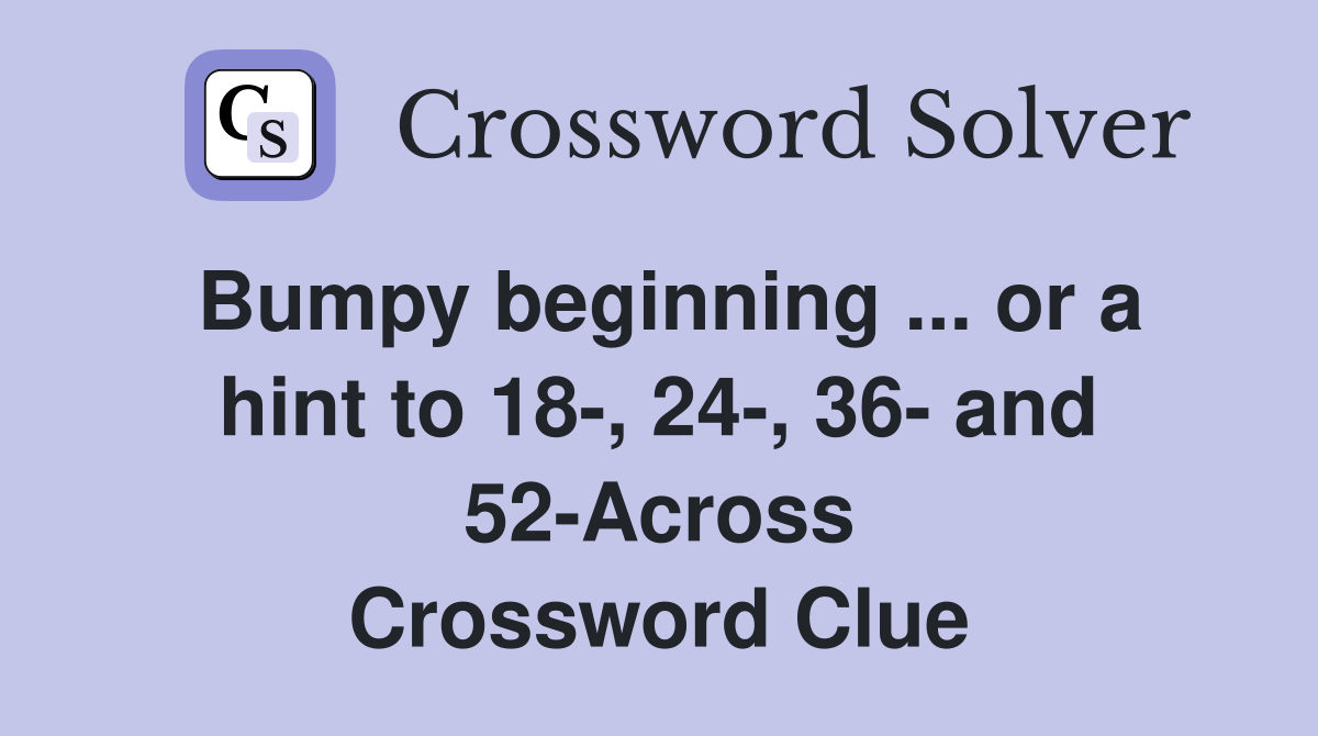 Bumpy beginning ... or a hint to 18-, 24-, 36- and 52-Across Crossword Clue