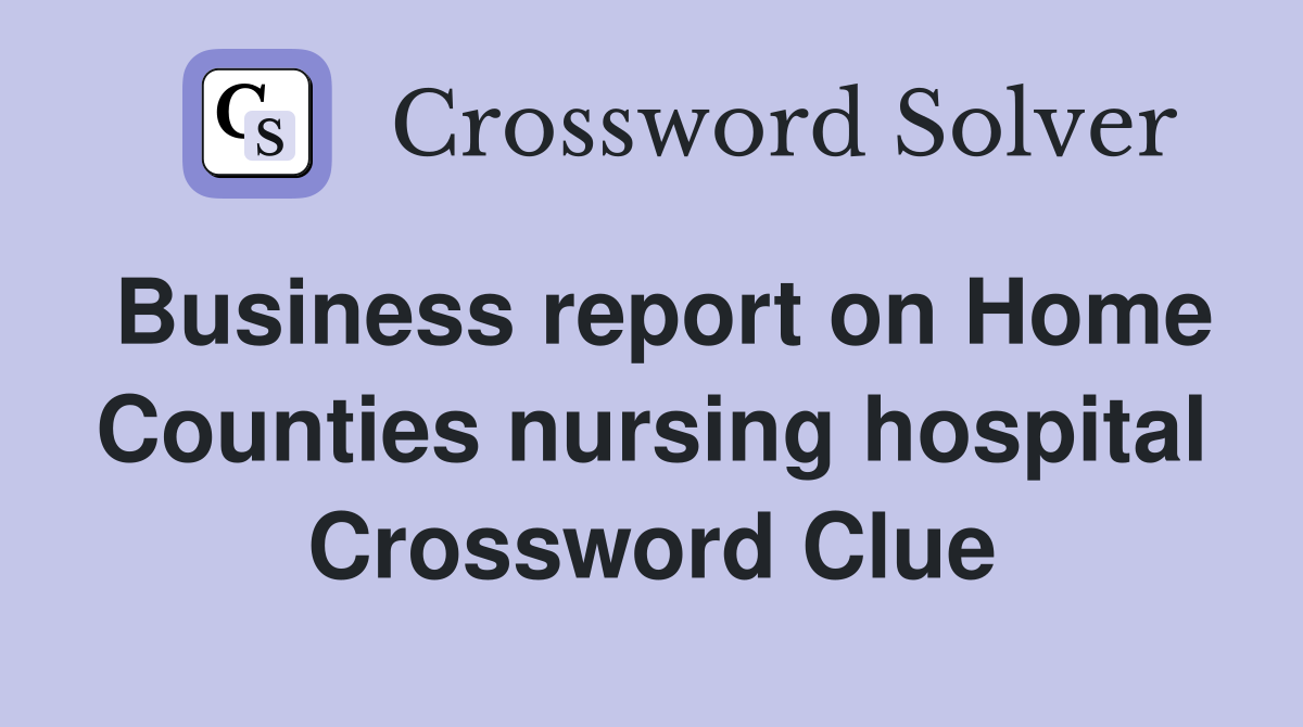 Business report on Home Counties nursing hospital Crossword Clue