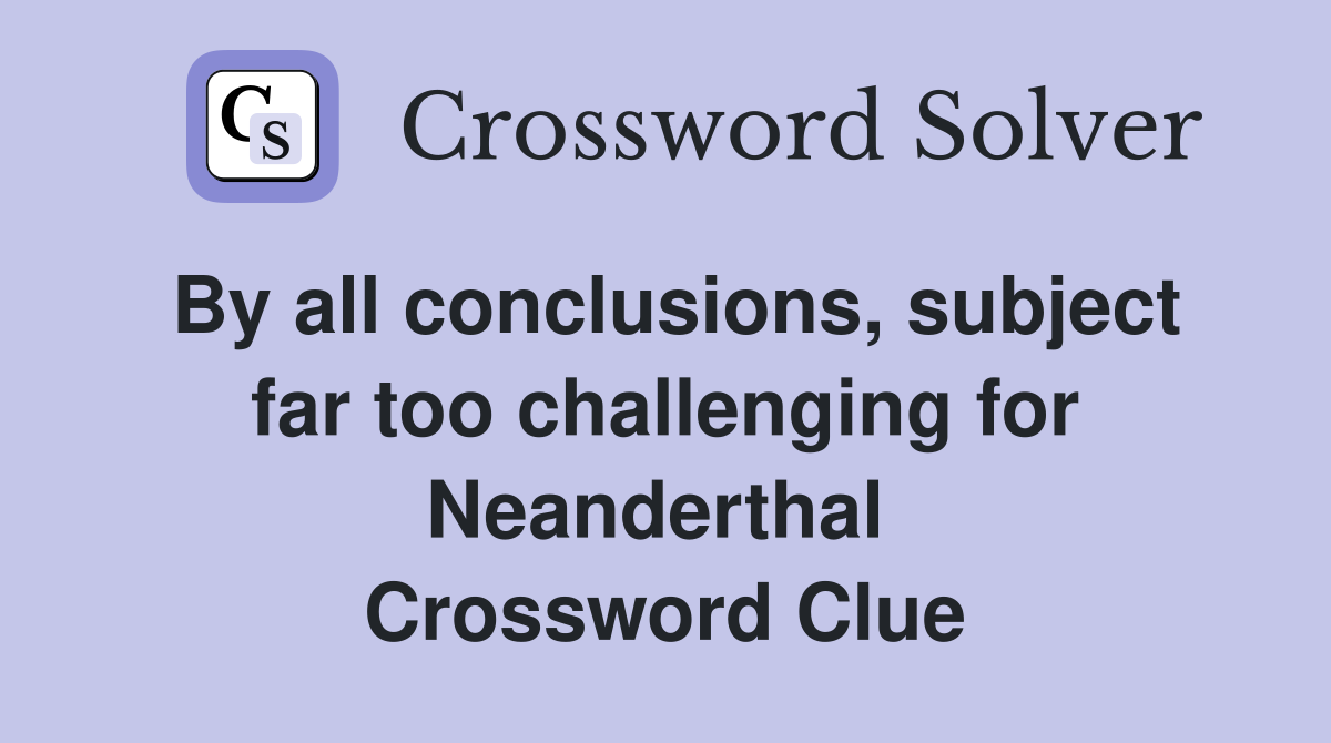 By all conclusions, subject far too challenging for Neanderthal  Crossword Clue