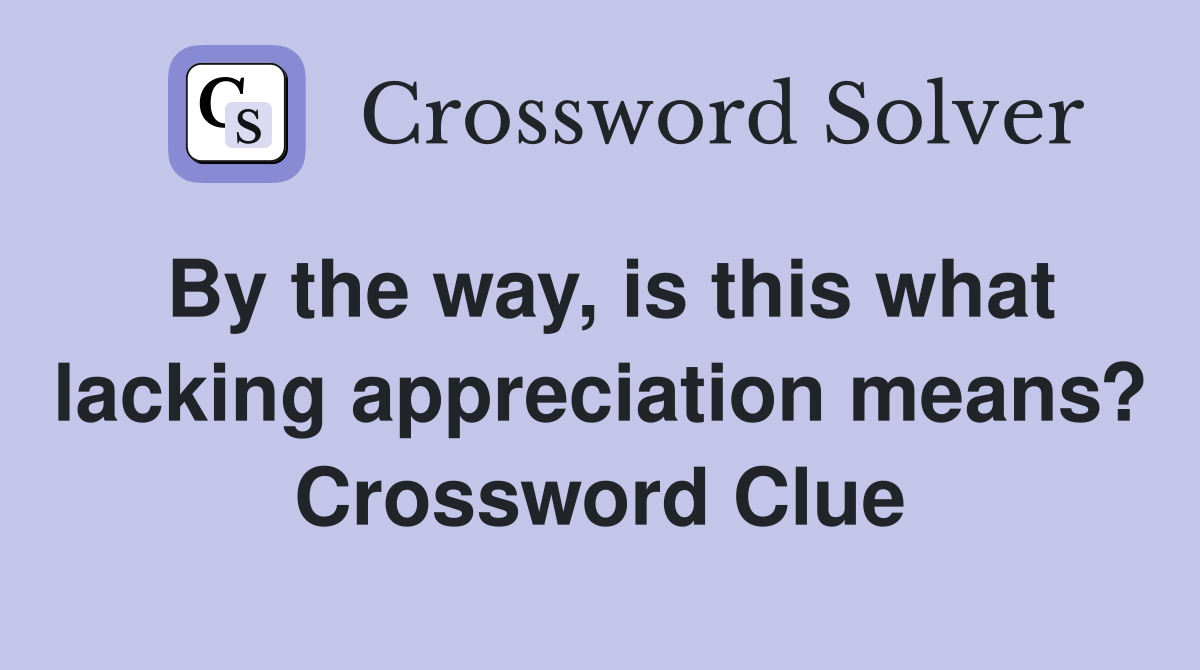 By the way, is this what lacking appreciation means? Crossword Clue
