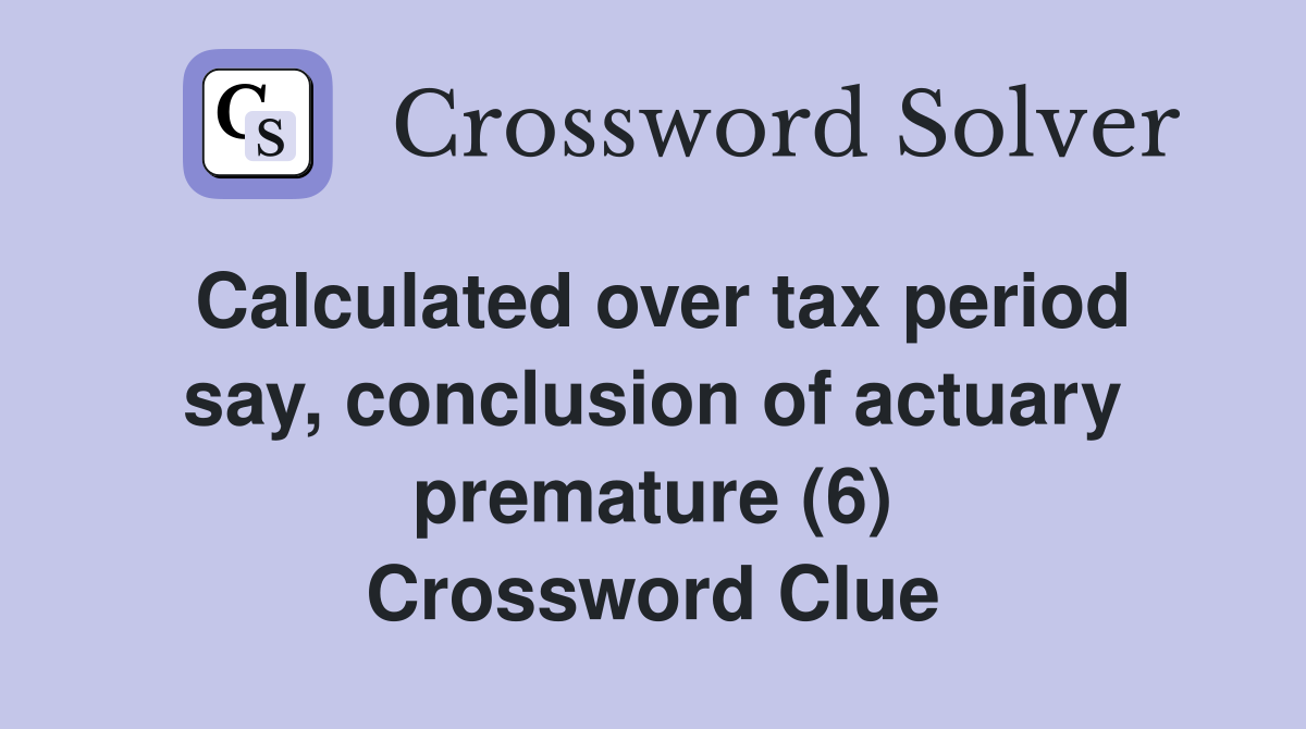 Calculated over tax period say, conclusion of actuary premature (6) Crossword Clue