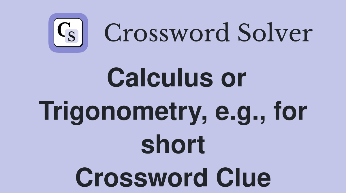 Calculus or Trigonometry, e.g., for short Crossword Clue