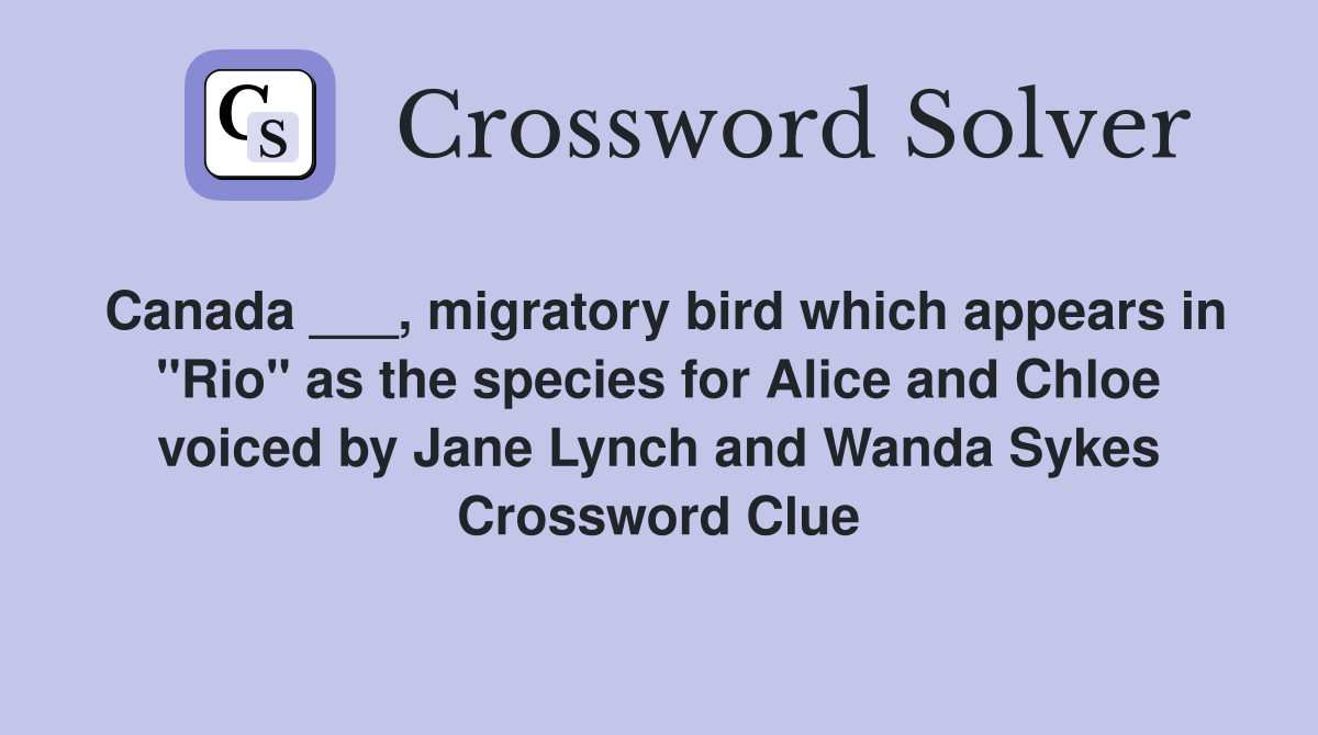Canada ___, migratory bird which appears in "Rio" as the species for Alice and Chloe voiced by Jane Lynch and Wanda Sykes Crossword Clue