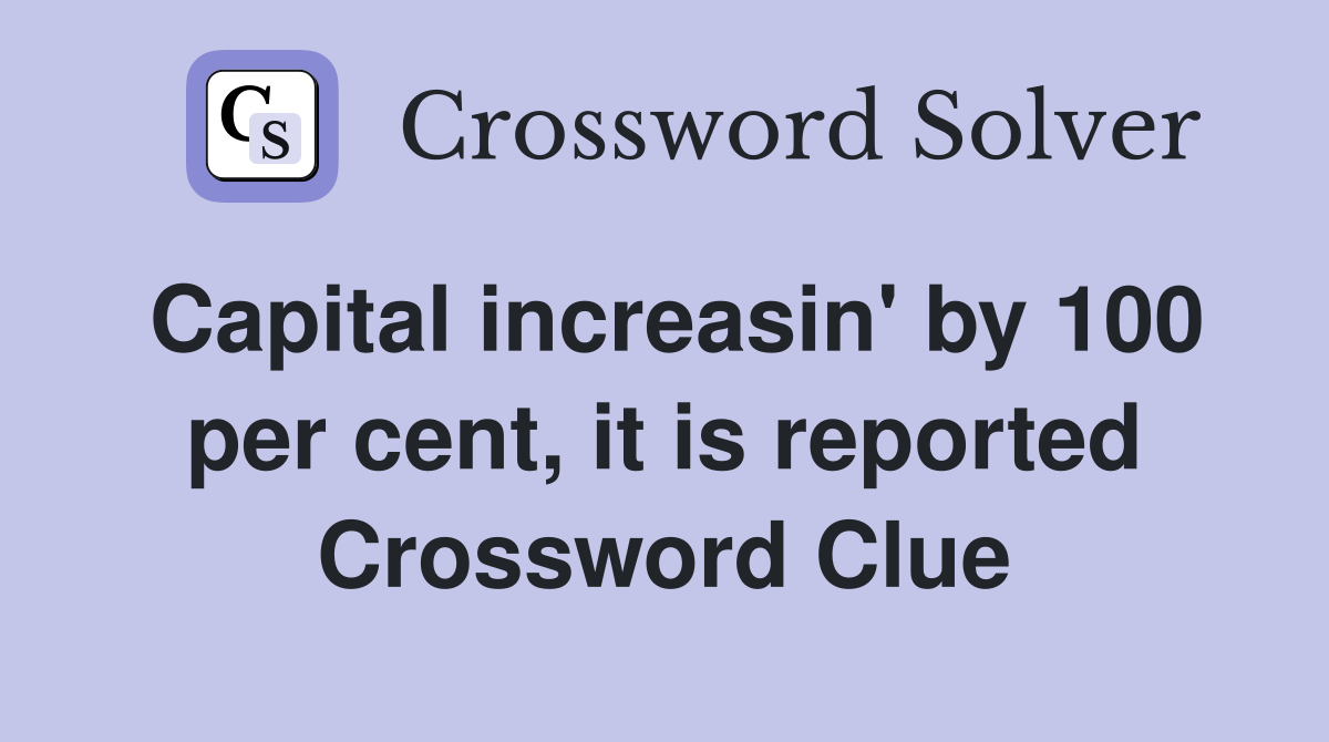 Capital increasin' by 100 per cent, it is reported Crossword Clue
