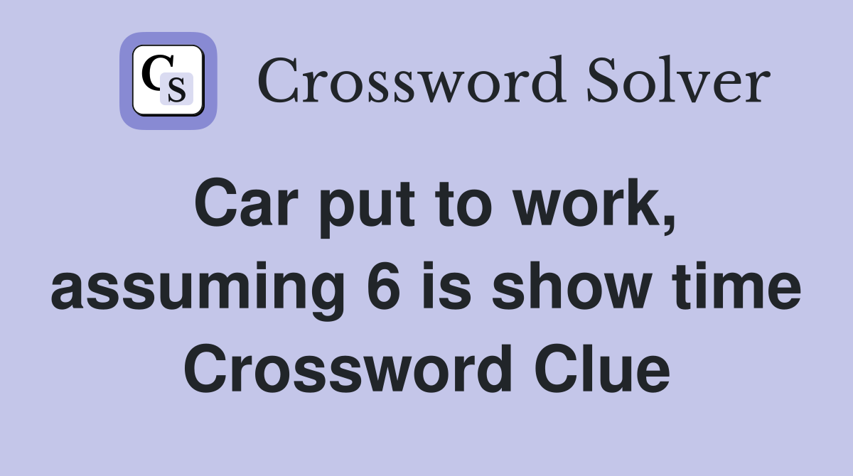 Car put to work, assuming 6 is show time Crossword Clue