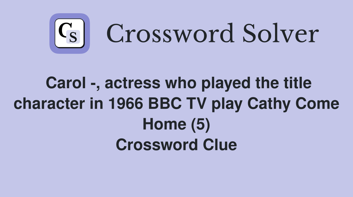 Carol -, actress who played the title character in 1966 BBC TV play Cathy Come Home (5) Crossword Clue