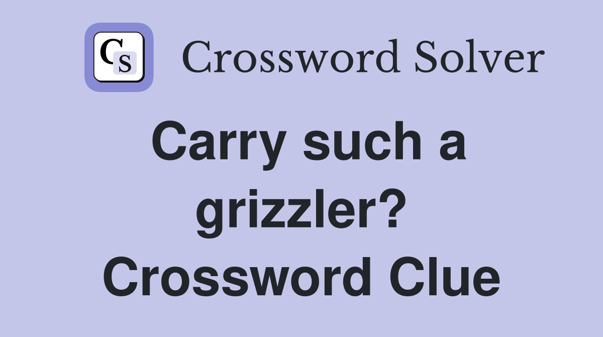 Carry such a grizzler? Crossword Clue