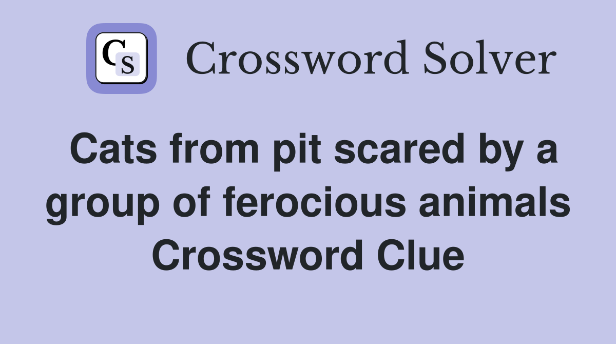Cats from pit scared by a group of ferocious animals Crossword Clue