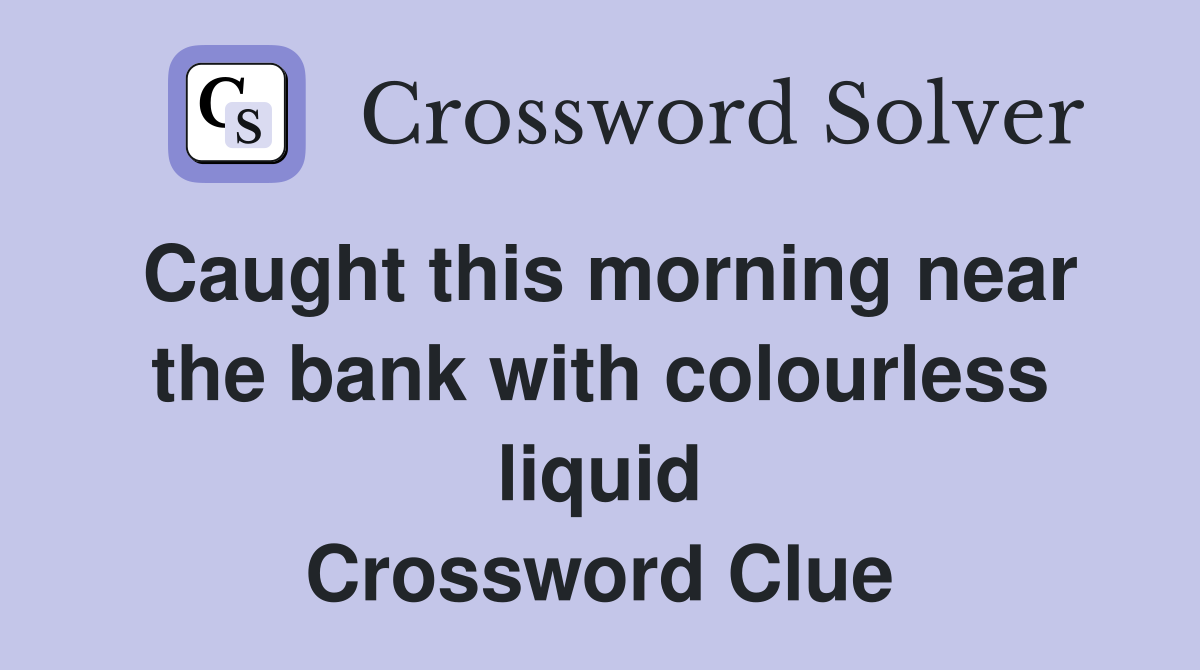 Caught this morning near the bank with colourless liquid Crossword Clue