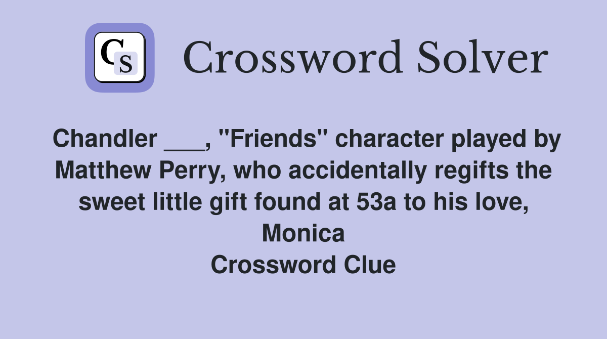 Chandler ___, "Friends" character played by Matthew Perry, who accidentally regifts the sweet little gift found at 53a to his love, Monica Crossword Clue