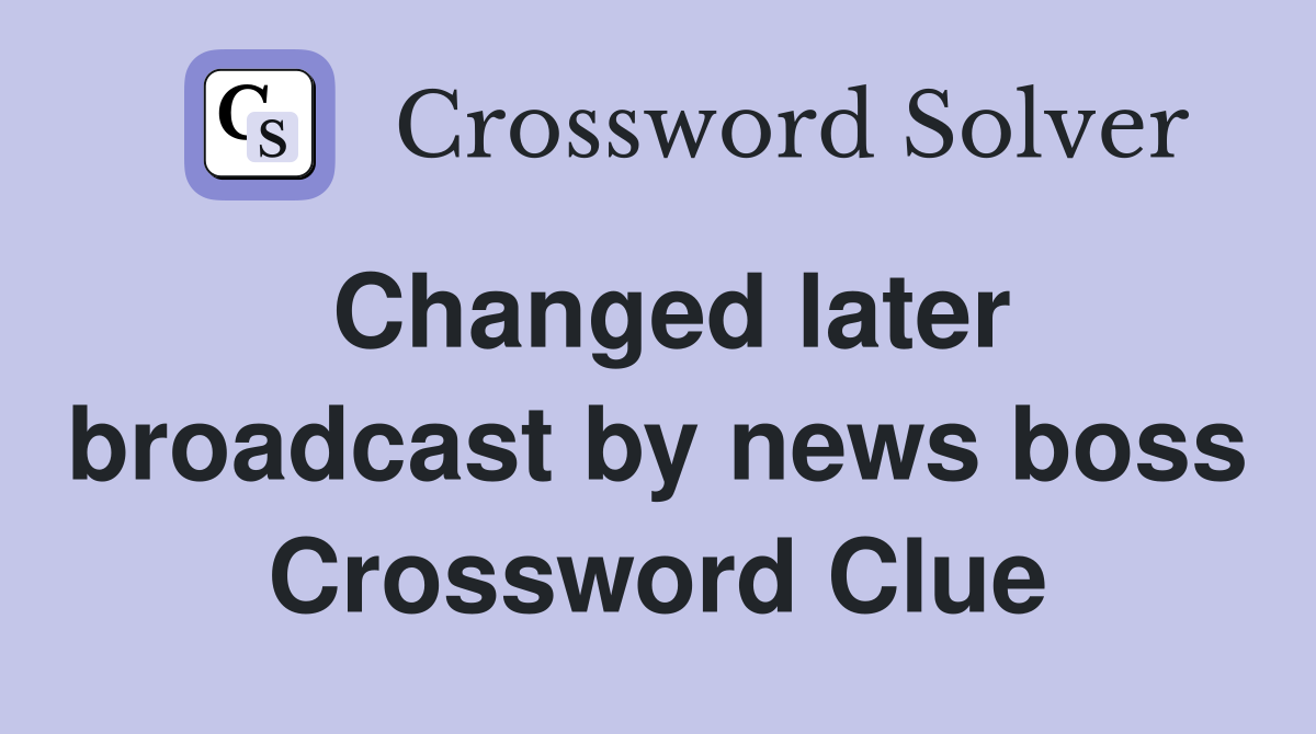 Changed later broadcast by news boss Crossword Clue