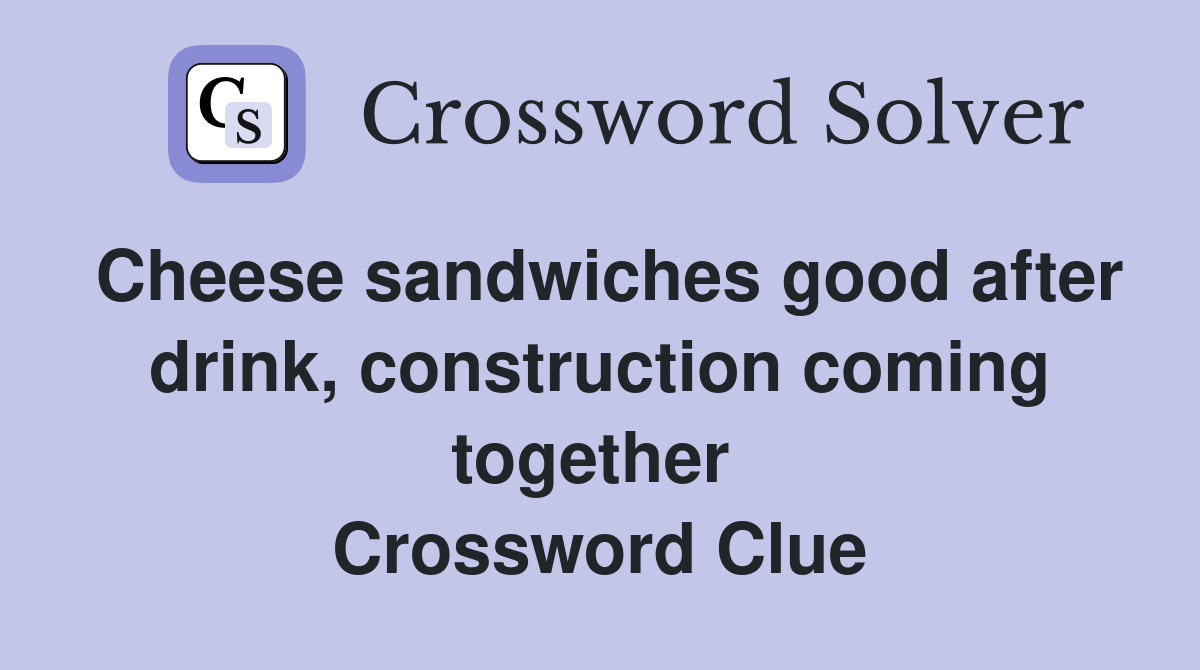 Cheese sandwiches good after drink, construction coming together  Crossword Clue