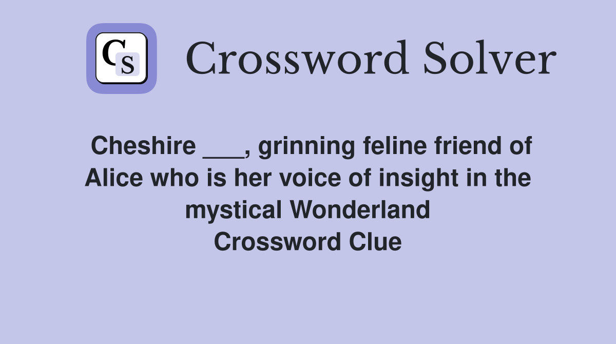 Cheshire ___, grinning feline friend of Alice who is her voice of insight in the mystical Wonderland Crossword Clue