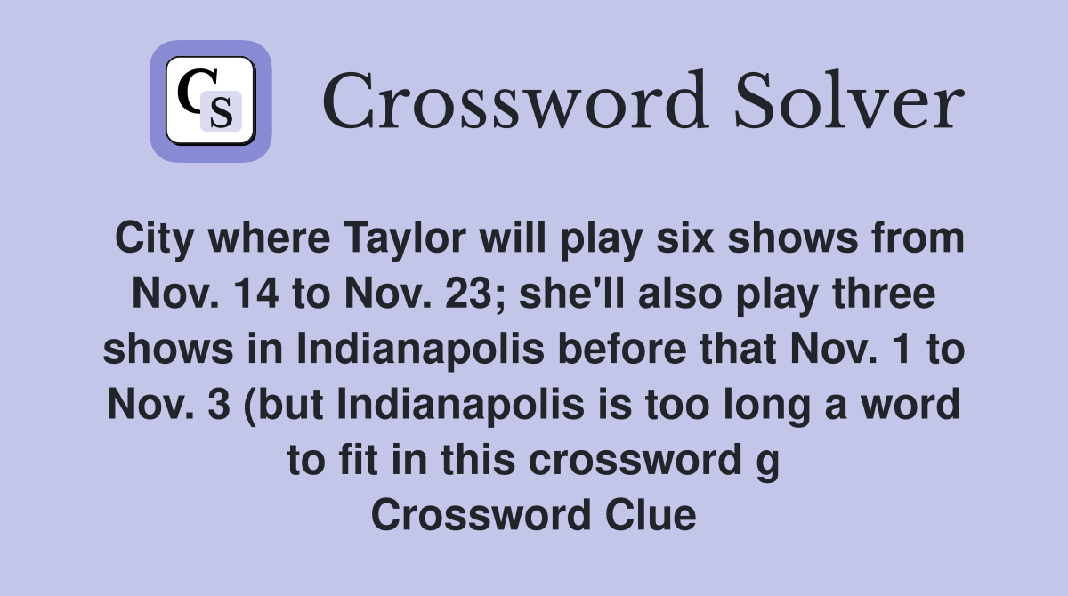 City where Taylor will play six shows from Nov. 14 to Nov. 23; she'll also play three shows in Indianapolis before that Nov. 1 to Nov. 3 (but Indianapolis is too long a word to fit in this crossword g Crossword Clue