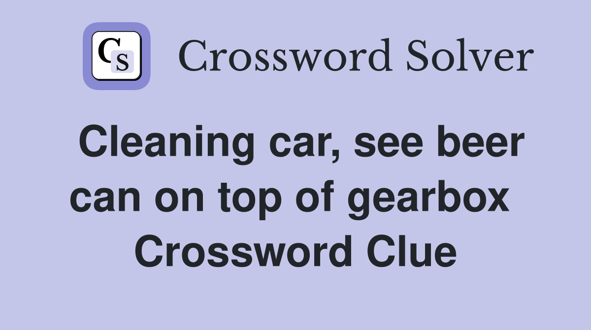 Cleaning car, see beer can on top of gearbox  Crossword Clue