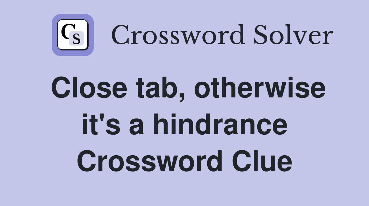 Close tab, otherwise it's a hindrance Crossword Clue