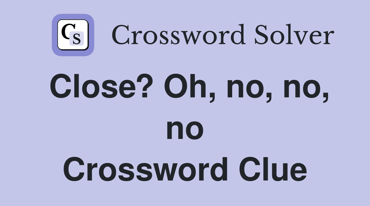 Close? Oh, no, no, no Crossword Clue