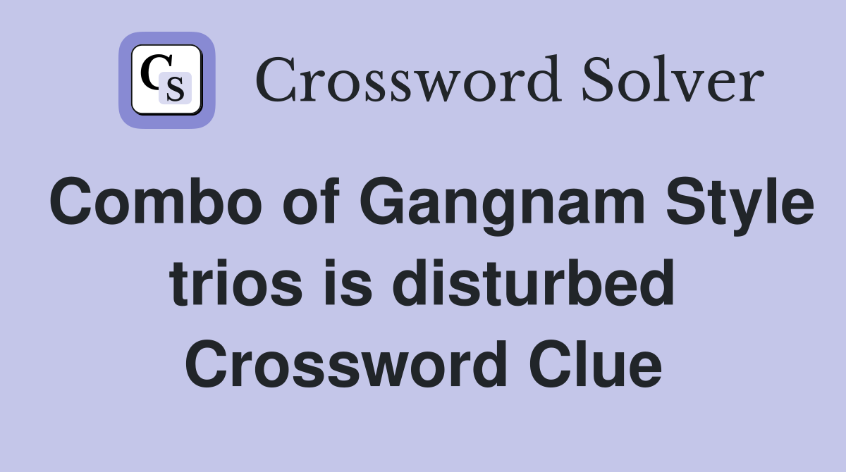 Combo of Gangnam Style trios is disturbed Crossword Clue